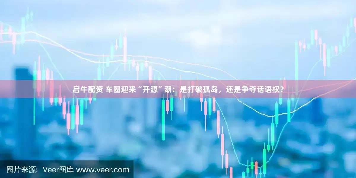 启牛配资 车圈迎来“开源”潮：是打破孤岛，还是争夺话语权？