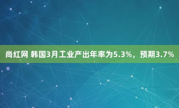 尚红网 韩国3月工业产出年率为5.3%，预期3.7%