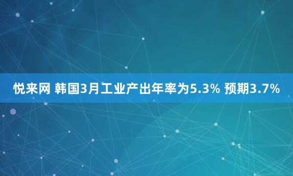 悦来网 韩国3月工业产出年率为5.3% 预期3.7%
