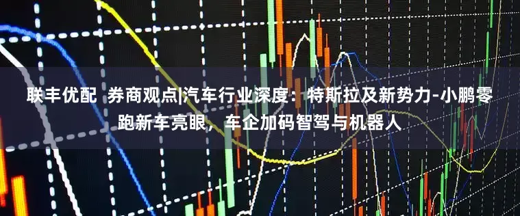 联丰优配  券商观点|汽车行业深度：特斯拉及新势力-小鹏零跑新车亮眼，车企加码智驾与机器人
