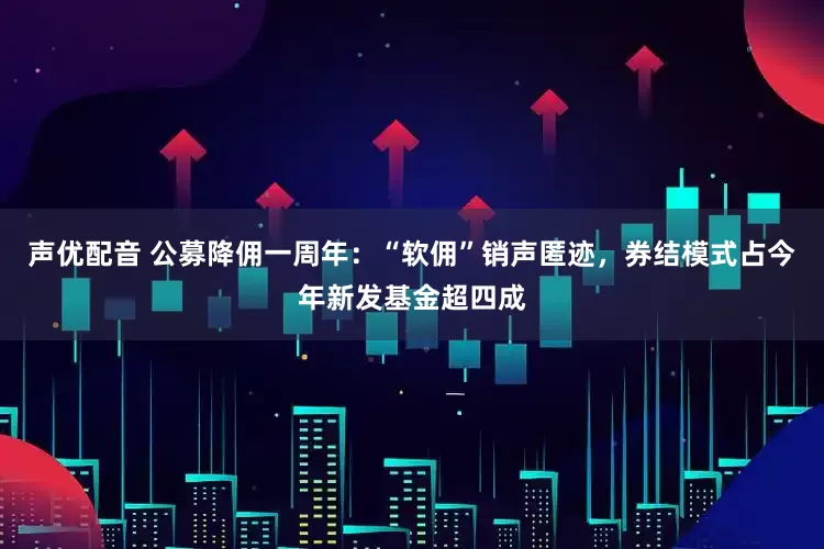 声优配音 公募降佣一周年：“软佣”销声匿迹，券结模式占今年新发基金超四成