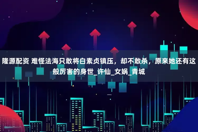 隆源配资 难怪法海只敢将白素贞镇压，却不敢杀，原来她还有这般厉害的身世_许仙_女娲_青城