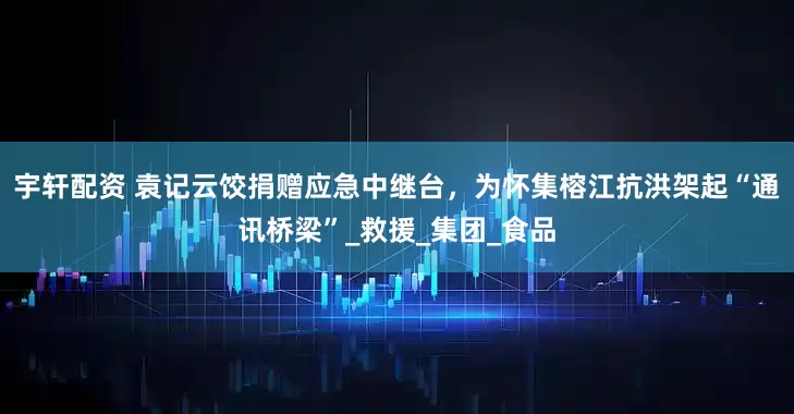宇轩配资 袁记云饺捐赠应急中继台，为怀集榕江抗洪架起“通讯桥梁”_救援_集团_食品