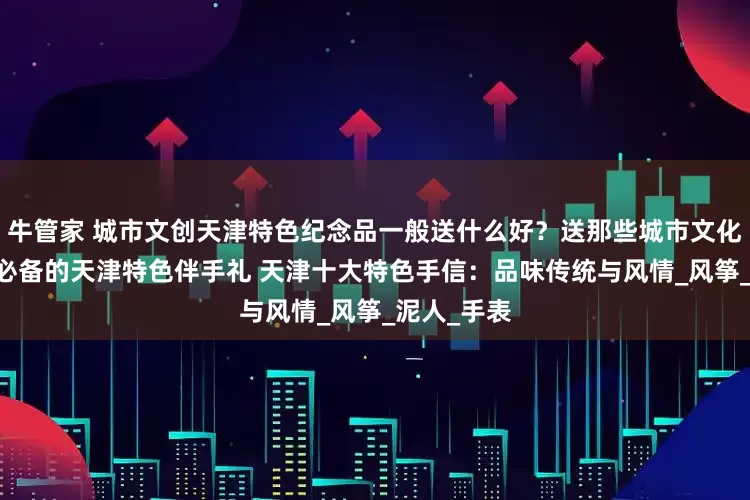 牛管家 城市文创天津特色纪念品一般送什么好？送那些城市文化特色礼物 必备的天津特色伴手礼 天津十大特色手信：品味传统与风情_风筝_泥人_手表