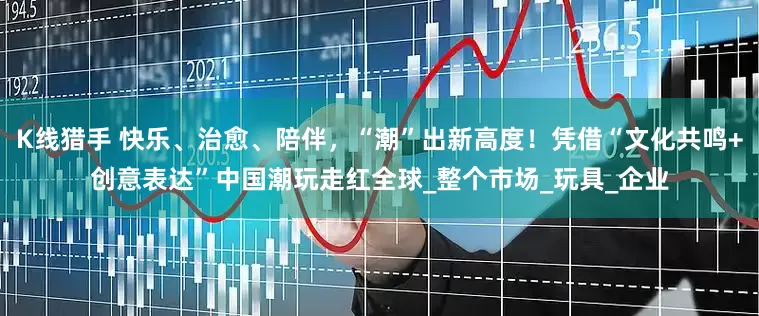 K线猎手 快乐、治愈、陪伴，“潮”出新高度！凭借“文化共鸣+创意表达”中国潮玩走红全球_整个市场_玩具_企业