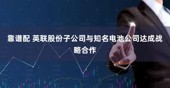 靠谱配 英联股份子公司与知名电池公司达成战略合作