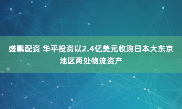 盛鹏配资 华平投资以2.4亿美元收购日本大东京地区两处物流资产