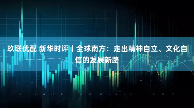 玖联优配 新华时评丨全球南方：走出精神自立、文化自信的发展新路