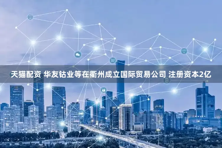 天猫配资 华友钴业等在衢州成立国际贸易公司 注册资本2亿