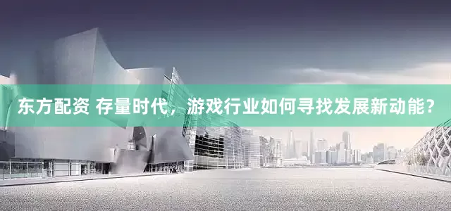 东方配资 存量时代，游戏行业如何寻找发展新动能？